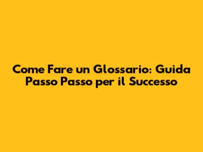 Come Fare un Glossario: Guida Passo Passo per il Successo