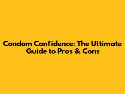 Condom Confidence: The Ultimate Guide to Pros & Cons