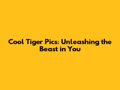 Cool Tiger Pics: Unleashing the Beast in You