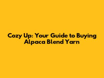 Cozy Up: Your Guide to Buying Alpaca Blend Yarn