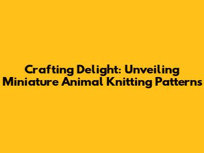Crafting Delight: Unveiling Miniature Animal Knitting Patterns