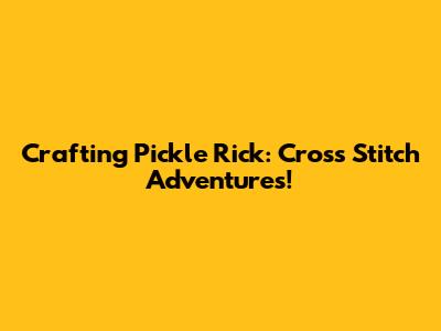 Crafting Pickle Rick: Cross Stitch Adventures!