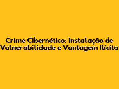 Crime Cibernético: Instalação de Vulnerabilidade e Vantagem Ilícita