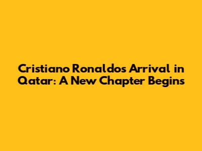 Cristiano Ronaldo's Arrival in Qatar: A New Chapter Begins