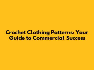 Crochet Clothing Patterns: Your Guide to Commercial Success