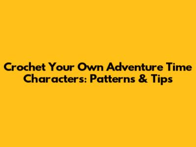 Crochet Your Own Adventure Time Characters: Patterns & Tips