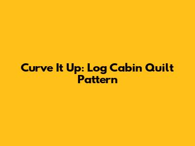 Curve It Up: Log Cabin Quilt Pattern