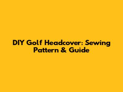 DIY Golf Headcover: Sewing Pattern & Guide