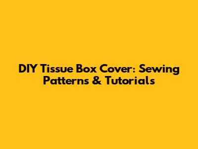 DIY Tissue Box Cover: Sewing Patterns & Tutorials