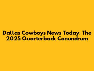 Dallas Cowboys News Today: The 2025 Quarterback Conundrum