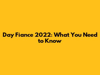 Day Fiance 2022: What You Need to Know