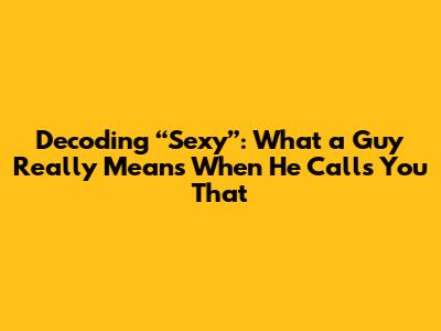 Decoding “Sexy”: What a Guy Really Means When He Calls You That