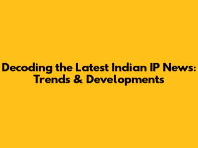 Decoding the Latest Indian IP News: Trends & Developments