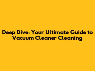 Deep Dive: Your Ultimate Guide to Vacuum Cleaner Cleaning