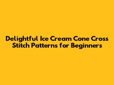 Delightful Ice Cream Cone Cross Stitch Patterns for Beginners