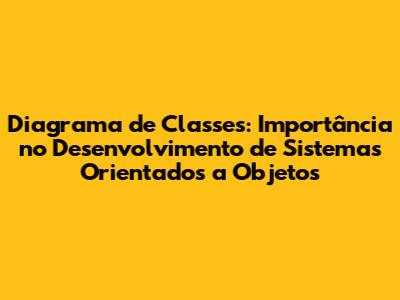 Diagrama de Classes: Importância no Desenvolvimento de Sistemas Orientados a Objetos