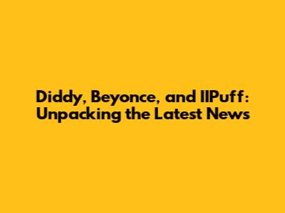 Diddy, Beyonce, and IIPuff: Unpacking the Latest News