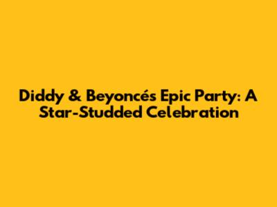 Diddy & Beyoncé's Epic Party: A Star-Studded Celebration