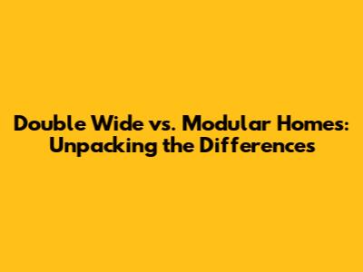 Double Wide vs. Modular Homes: Unpacking the Differences