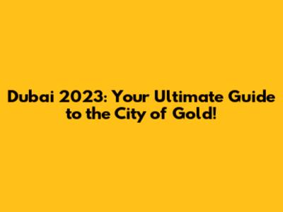 Dubai 2023: Your Ultimate Guide to the City of Gold!