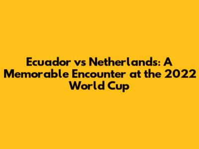 Ecuador vs Netherlands: A Memorable Encounter at the 2022 World Cup