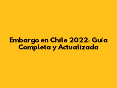 Embargo en Chile 2022: Guía Completa y Actualizada