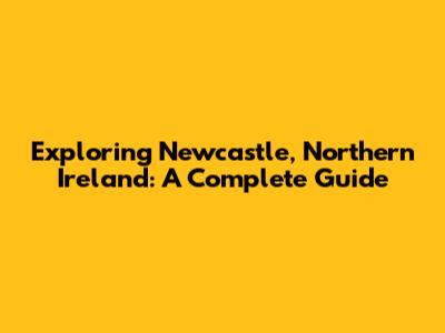 Exploring Newcastle, Northern Ireland: A Complete Guide
