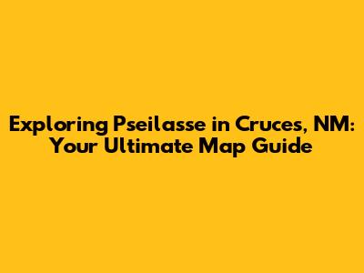 Exploring Pseilasse in Cruces, NM: Your Ultimate Map Guide