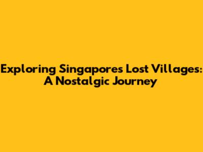 Exploring Singapore's Lost Villages: A Nostalgic Journey