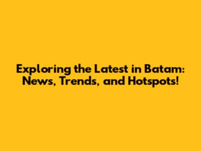 Exploring the Latest in Batam: News, Trends, and Hotspots!