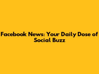 Facebook News: Your Daily Dose of Social Buzz