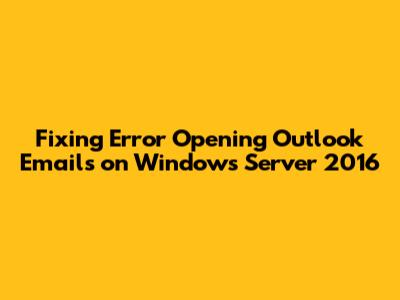 Fixing Error Opening Outlook Emails on Windows Server 2016