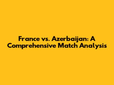 France vs. Azerbaijan: A Comprehensive Match Analysis