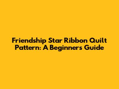 Friendship Star Ribbon Quilt Pattern: A Beginner's Guide