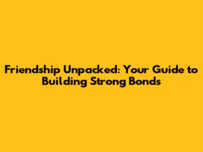 Friendship Unpacked: Your Guide to Building Strong Bonds