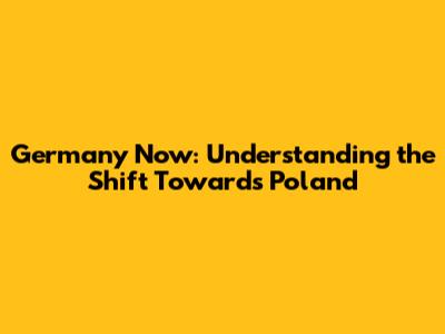Germany Now: Understanding the Shift Towards Poland