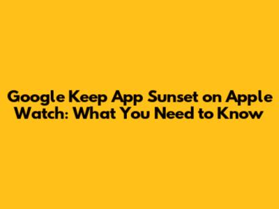 Google Keep App Sunset on Apple Watch: What You Need to Know