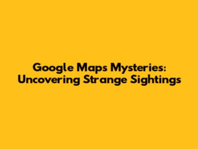 Google Maps Mysteries: Uncovering Strange Sightings