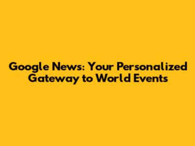 Google News: Your Personalized Gateway to World Events