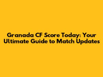 Granada CF Score Today: Your Ultimate Guide to Match Updates