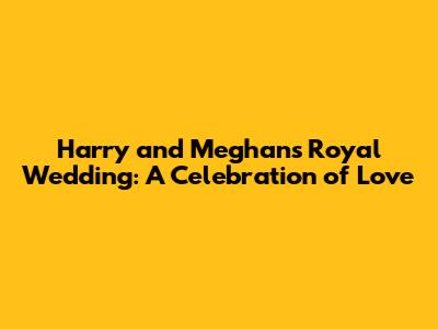 Harry and Meghan's Royal Wedding: A Celebration of Love