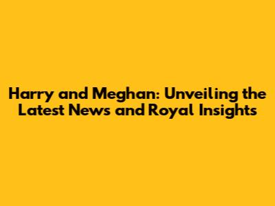 Harry and Meghan: Unveiling the Latest News and Royal Insights