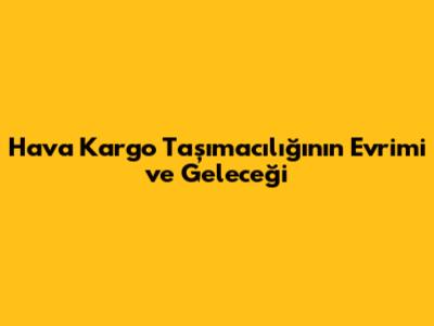 Hava Kargo Taşımacılığının Evrimi ve Geleceği