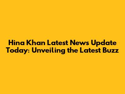 Hina Khan Latest News Update Today: Unveiling the Latest Buzz
