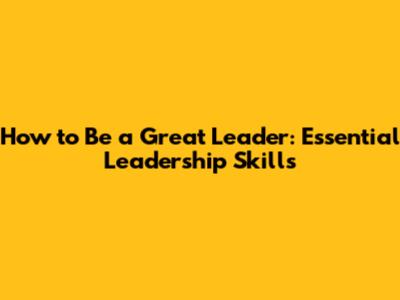 How to Be a Great Leader: Essential Leadership Skills
