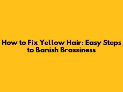 How to Fix Yellow Hair: Easy Steps to Banish Brassiness