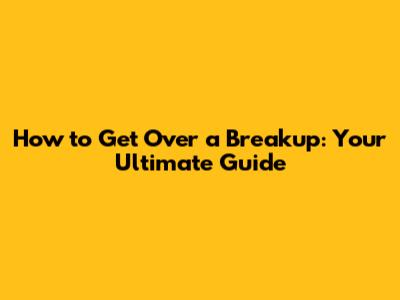 How to Get Over a Breakup: Your Ultimate Guide