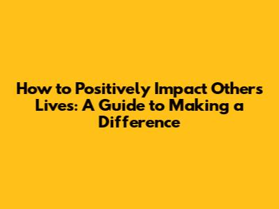 How to Positively Impact Others' Lives: A Guide to Making a Difference