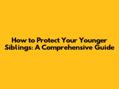 How to Protect Your Younger Siblings: A Comprehensive Guide