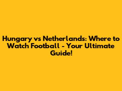 Hungary vs Netherlands: Where to Watch Football - Your Ultimate Guide!